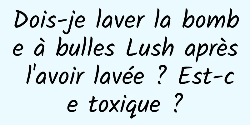Dois-je laver la bombe à bulles Lush après l'avoir lavée ? Est-ce toxique ?