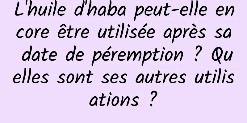 L'huile d'haba peut-elle encore être utilisée après sa date de péremption ? Quelles sont ses autres utilisations ?