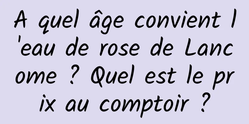 A quel âge convient l'eau de rose de Lancome ? Quel est le prix au comptoir ?