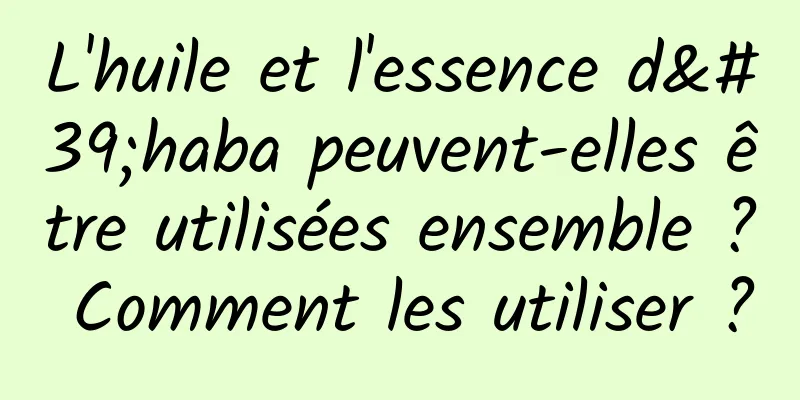 L'huile et l'essence d'haba peuvent-elles être utilisées ensemble ? Comment les utiliser ?