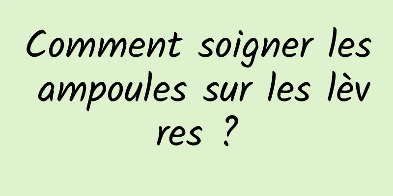 Comment soigner les ampoules sur les lèvres ?