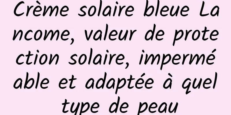 Crème solaire bleue Lancome, valeur de protection solaire, imperméable et adaptée à quel type de peau