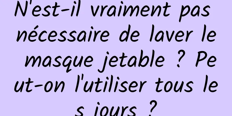 N'est-il vraiment pas nécessaire de laver le masque jetable ? Peut-on l'utiliser tous les jours ?