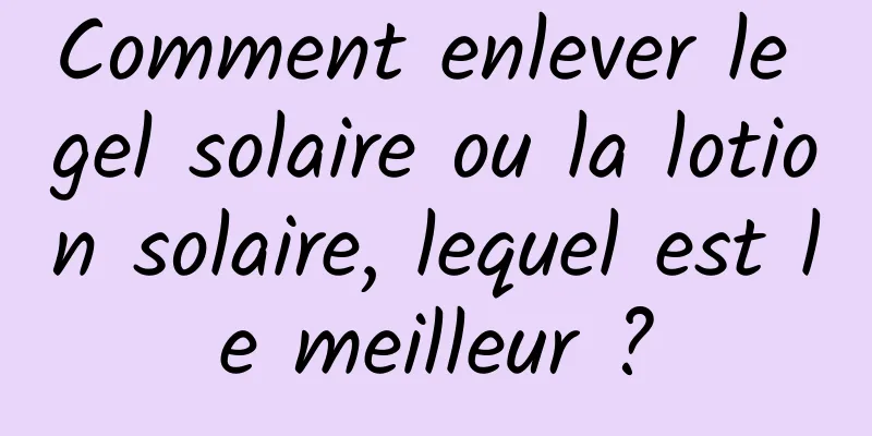 Comment enlever le gel solaire ou la lotion solaire, lequel est le meilleur ?