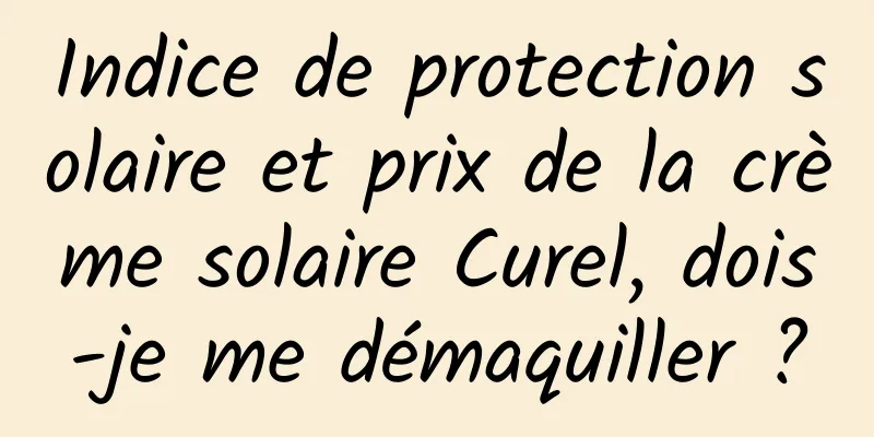 Indice de protection solaire et prix de la crème solaire Curel, dois-je me démaquiller ?