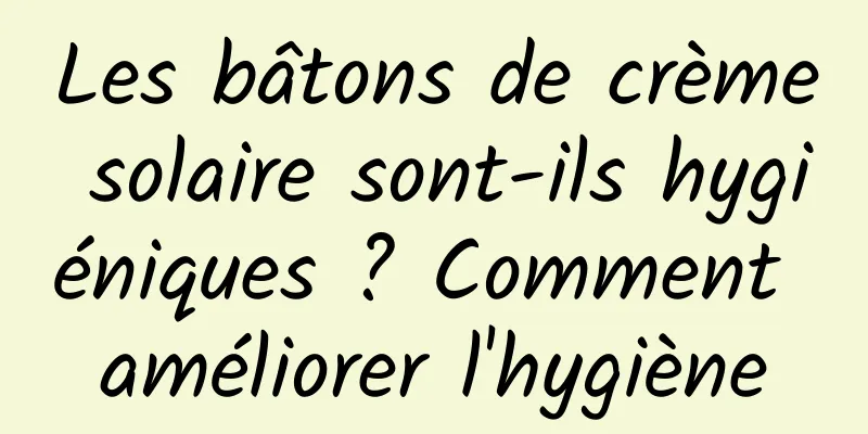 Les bâtons de crème solaire sont-ils hygiéniques ? Comment améliorer l'hygiène