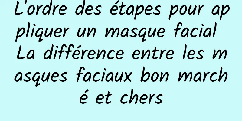L'ordre des étapes pour appliquer un masque facial La différence entre les masques faciaux bon marché et chers