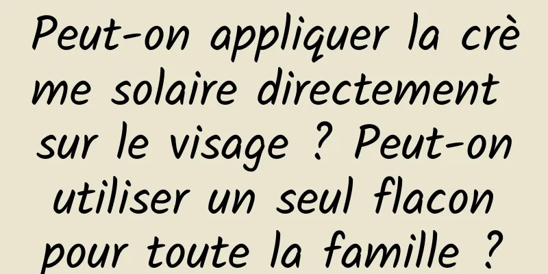 Peut-on appliquer la crème solaire directement sur le visage ? Peut-on utiliser un seul flacon pour toute la famille ?
