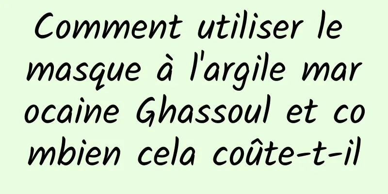 Comment utiliser le masque à l'argile marocaine Ghassoul et combien cela coûte-t-il