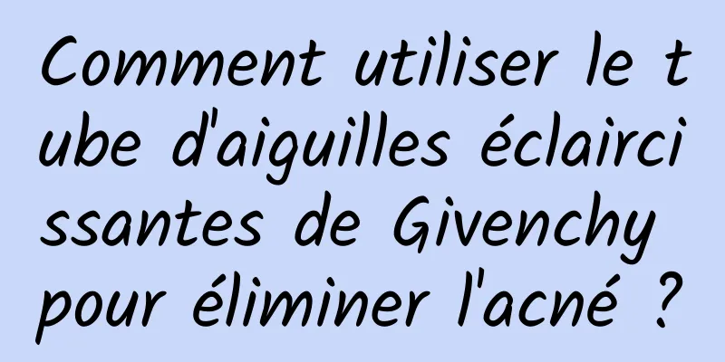 Comment utiliser le tube d'aiguilles éclaircissantes de Givenchy pour éliminer l'acné ?