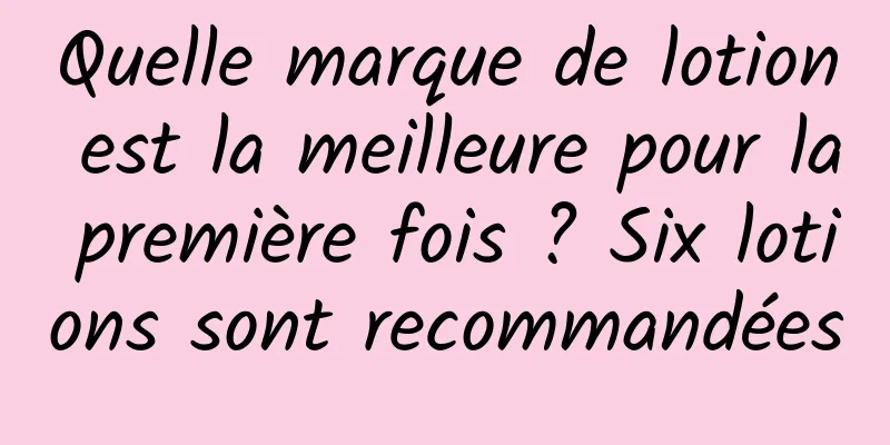 Quelle marque de lotion est la meilleure pour la première fois ? Six lotions sont recommandées