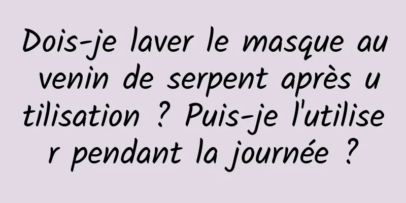 Dois-je laver le masque au venin de serpent après utilisation ? Puis-je l'utiliser pendant la journée ?
