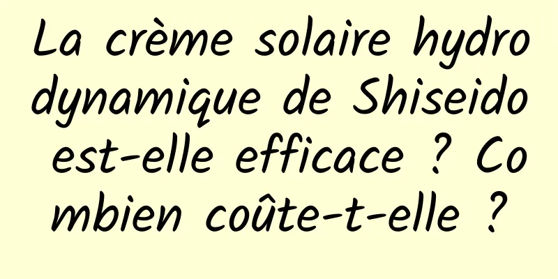 La crème solaire hydrodynamique de Shiseido est-elle efficace ? Combien coûte-t-elle ?