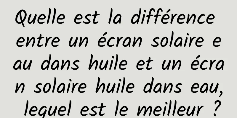 Quelle est la différence entre un écran solaire eau dans huile et un écran solaire huile dans eau, lequel est le meilleur ?