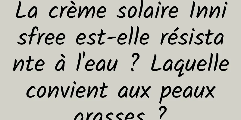 La crème solaire Innisfree est-elle résistante à l'eau ? Laquelle convient aux peaux grasses ?