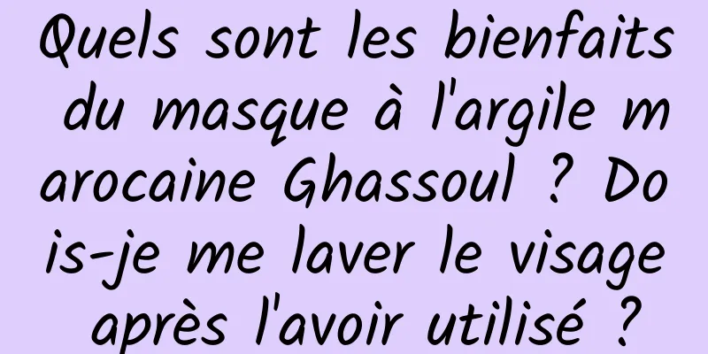 Quels sont les bienfaits du masque à l'argile marocaine Ghassoul ? Dois-je me laver le visage après l'avoir utilisé ?