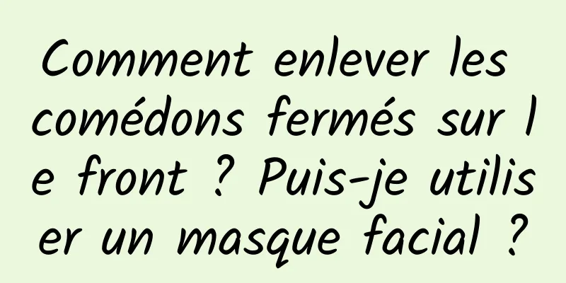 Comment enlever les comédons fermés sur le front ? Puis-je utiliser un masque facial ?