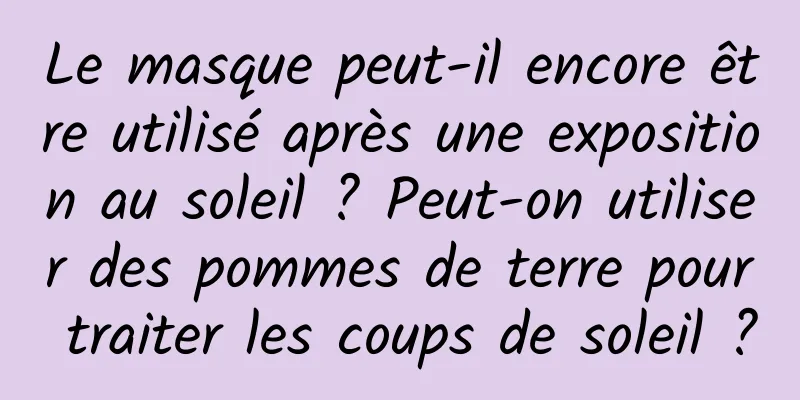 Le masque peut-il encore être utilisé après une exposition au soleil ? Peut-on utiliser des pommes de terre pour traiter les coups de soleil ?