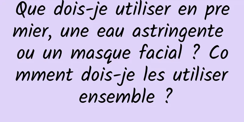 Que dois-je utiliser en premier, une eau astringente ou un masque facial ? Comment dois-je les utiliser ensemble ?