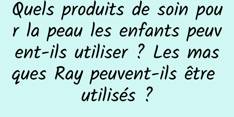 Quels produits de soin pour la peau les enfants peuvent-ils utiliser ? Les masques Ray peuvent-ils être utilisés ?
