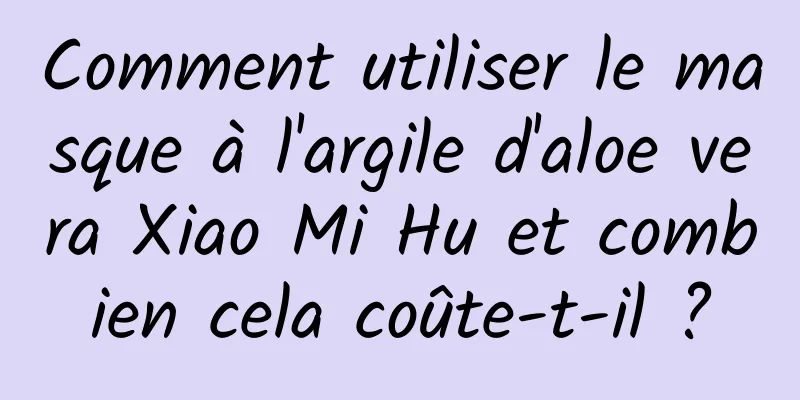 Comment utiliser le masque à l'argile d'aloe vera Xiao Mi Hu et combien cela coûte-t-il ?