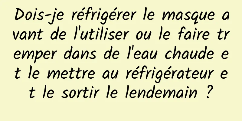 Dois-je réfrigérer le masque avant de l'utiliser ou le faire tremper dans de l'eau chaude et le mettre au réfrigérateur et le sortir le lendemain ?