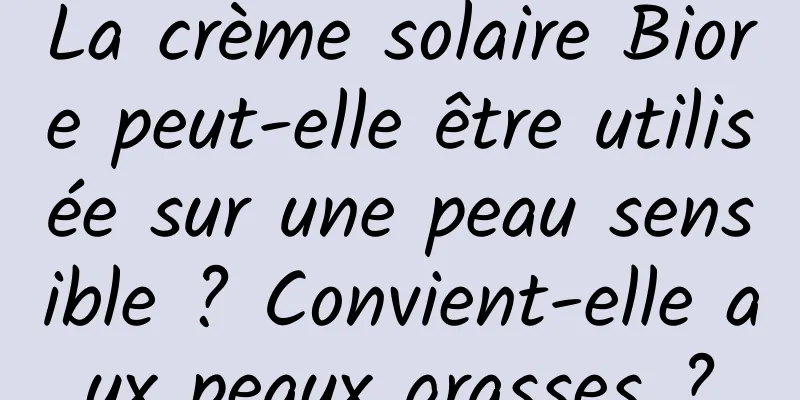 La crème solaire Biore peut-elle être utilisée sur une peau sensible ? Convient-elle aux peaux grasses ?
