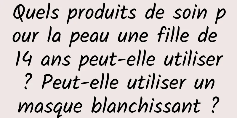 Quels produits de soin pour la peau une fille de 14 ans peut-elle utiliser ? Peut-elle utiliser un masque blanchissant ?