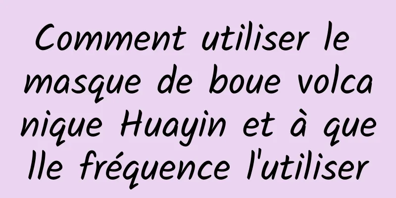 Comment utiliser le masque de boue volcanique Huayin et à quelle fréquence l'utiliser