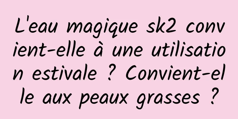 L'eau magique sk2 convient-elle à une utilisation estivale ? Convient-elle aux peaux grasses ?