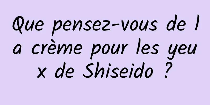 Que pensez-vous de la crème pour les yeux de Shiseido ?