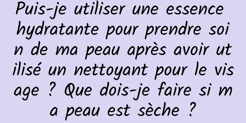 Puis-je utiliser une essence hydratante pour prendre soin de ma peau après avoir utilisé un nettoyant pour le visage ? Que dois-je faire si ma peau est sèche ?