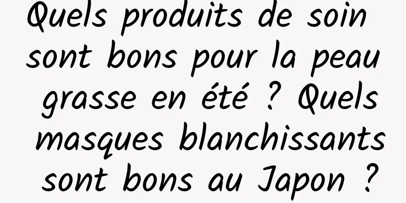 Quels produits de soin sont bons pour la peau grasse en été ? Quels masques blanchissants sont bons au Japon ?
