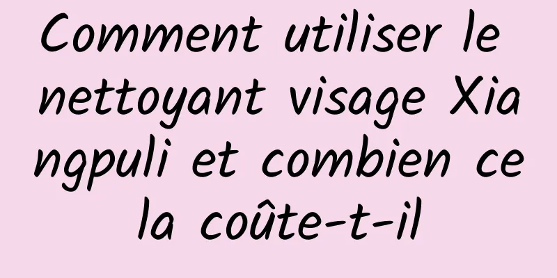 Comment utiliser le nettoyant visage Xiangpuli et combien cela coûte-t-il