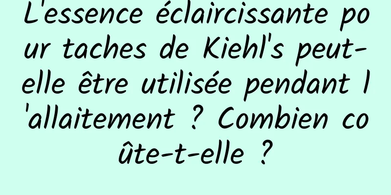L'essence éclaircissante pour taches de Kiehl's peut-elle être utilisée pendant l'allaitement ? Combien coûte-t-elle ?