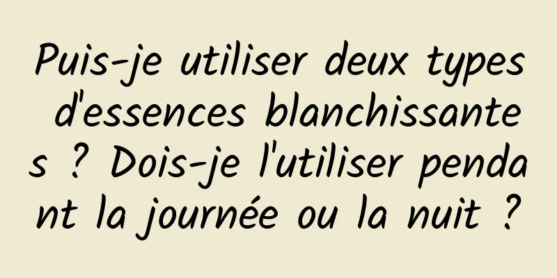 Puis-je utiliser deux types d'essences blanchissantes ? Dois-je l'utiliser pendant la journée ou la nuit ?