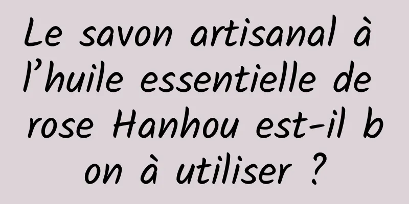 Le savon artisanal à l’huile essentielle de rose Hanhou est-il bon à utiliser ?