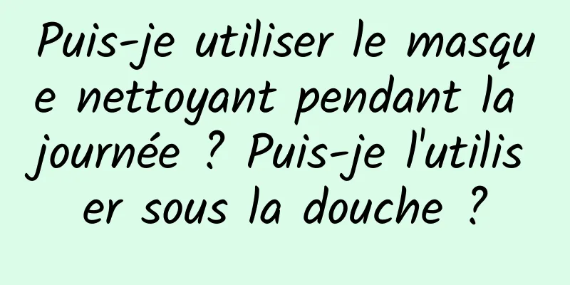 Puis-je utiliser le masque nettoyant pendant la journée ? Puis-je l'utiliser sous la douche ?