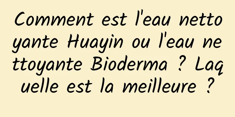 Comment est l'eau nettoyante Huayin ou l'eau nettoyante Bioderma ? Laquelle est la meilleure ?