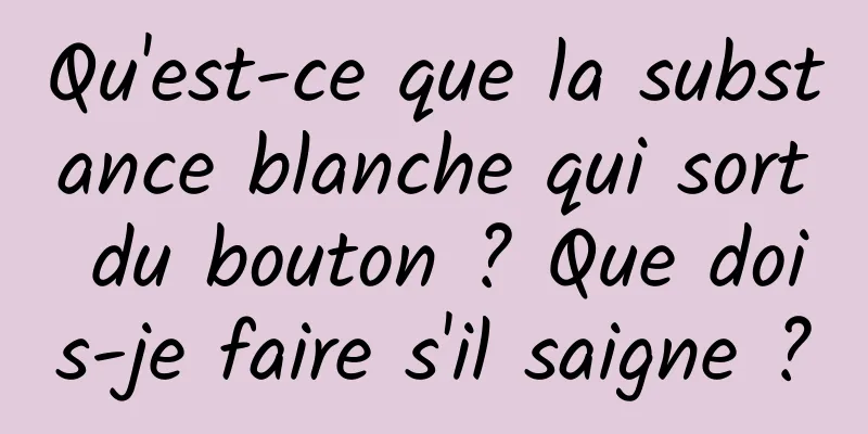 Qu'est-ce que la substance blanche qui sort du bouton ? Que dois-je faire s'il saigne ?