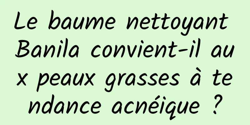 Le baume nettoyant Banila convient-il aux peaux grasses à tendance acnéique ?
