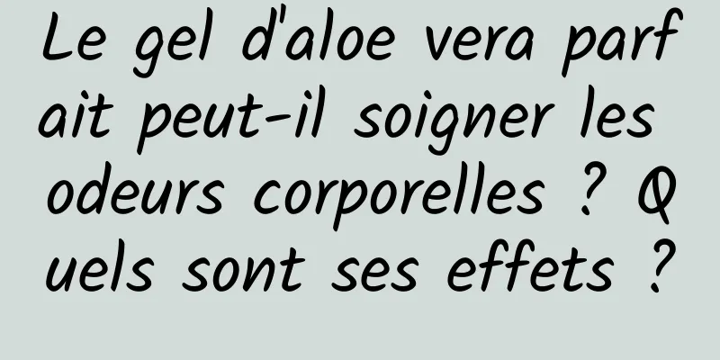 Le gel d'aloe vera parfait peut-il soigner les odeurs corporelles ? Quels sont ses effets ?