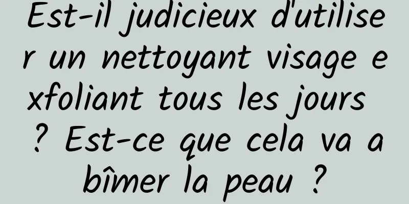 Est-il judicieux d'utiliser un nettoyant visage exfoliant tous les jours ? Est-ce que cela va abîmer la peau ?