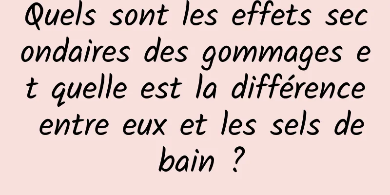 Quels sont les effets secondaires des gommages et quelle est la différence entre eux et les sels de bain ?