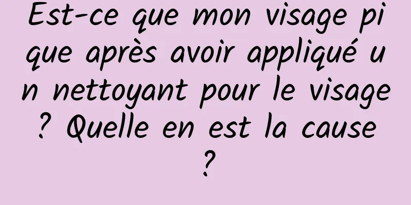 Est-ce que mon visage pique après avoir appliqué un nettoyant pour le visage ? Quelle en est la cause ?