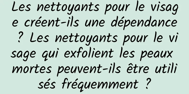 Les nettoyants pour le visage créent-ils une dépendance ? Les nettoyants pour le visage qui exfolient les peaux mortes peuvent-ils être utilisés fréquemment ?