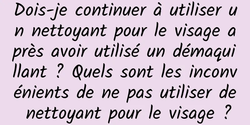 Dois-je continuer à utiliser un nettoyant pour le visage après avoir utilisé un démaquillant ? Quels sont les inconvénients de ne pas utiliser de nettoyant pour le visage ?