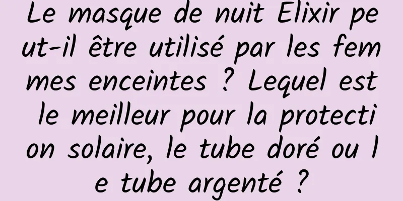 Le masque de nuit Elixir peut-il être utilisé par les femmes enceintes ? Lequel est le meilleur pour la protection solaire, le tube doré ou le tube argenté ?