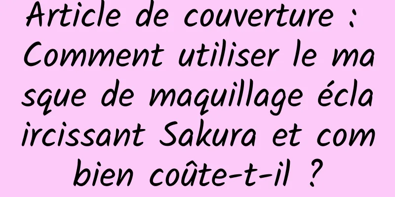 Article de couverture : Comment utiliser le masque de maquillage éclaircissant Sakura et combien coûte-t-il ?