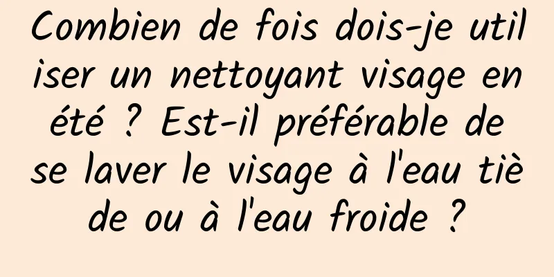 Combien de fois dois-je utiliser un nettoyant visage en été ? Est-il préférable de se laver le visage à l'eau tiède ou à l'eau froide ?